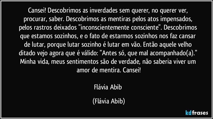 Cansei! Descobrimos as inverdades sem querer, no querer ver, procurar, saber. Descobrimos as mentiras pelos atos impensados, pelos rastros deixados "inconscientemente consciente". Descobrimos que estamos sozinhos, e o fato de estarmos sozinhos nos faz cansar de lutar, porque lutar sozinho é lutar em vão. Então aquele velho ditado vejo agora que é válido: "Antes só, que mal acompanhado(a)." Minha vida, meus sentimentos são de verdade, não saberia viver um amor de mentira. Cansei!

Flávia Abib (Flávia Abib)