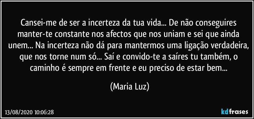 Cansei-me de ser a incerteza da tua vida... De não conseguires manter-te constante nos afectos que nos uniam e sei que ainda unem... Na incerteza não dá para mantermos uma ligação verdadeira, que nos torne num só... Saí e convido-te a saíres tu também, o caminho é sempre em frente e eu preciso de estar bem... (Maria Luz)