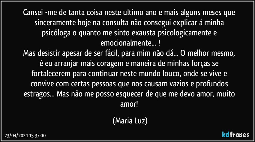 Cansei -me de tanta coisa neste ultimo ano e mais alguns meses que sinceramente hoje na consulta não consegui explicar á minha psicóloga o quanto me sinto exausta psicologicamente e emocionalmente... !
Mas desistir apesar de ser fácil, para mim não dá... O melhor mesmo, é eu arranjar mais coragem e maneira de minhas forças se fortalecerem para continuar neste mundo louco, onde se vive e convive com certas pessoas que nos causam vazios e profundos estragos... Mas não me posso esquecer de que me devo amor, muito amor! (Maria Luz)