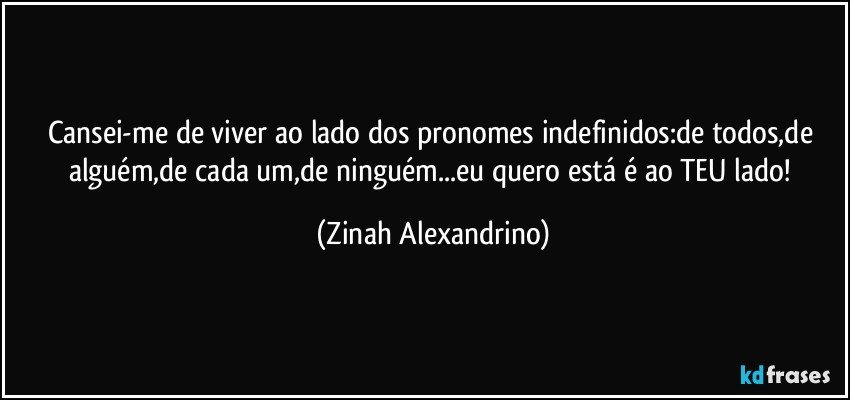 Cansei-me de viver ao lado dos pronomes indefinidos:de todos,de alguém,de cada um,de ninguém...eu quero está é ao TEU lado! (Zinah Alexandrino)