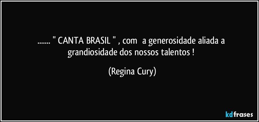 ...   " CANTA BRASIL " ,   com      a   generosidade   aliada a    grandiosidade    dos   nossos talentos ! (Regina Cury)