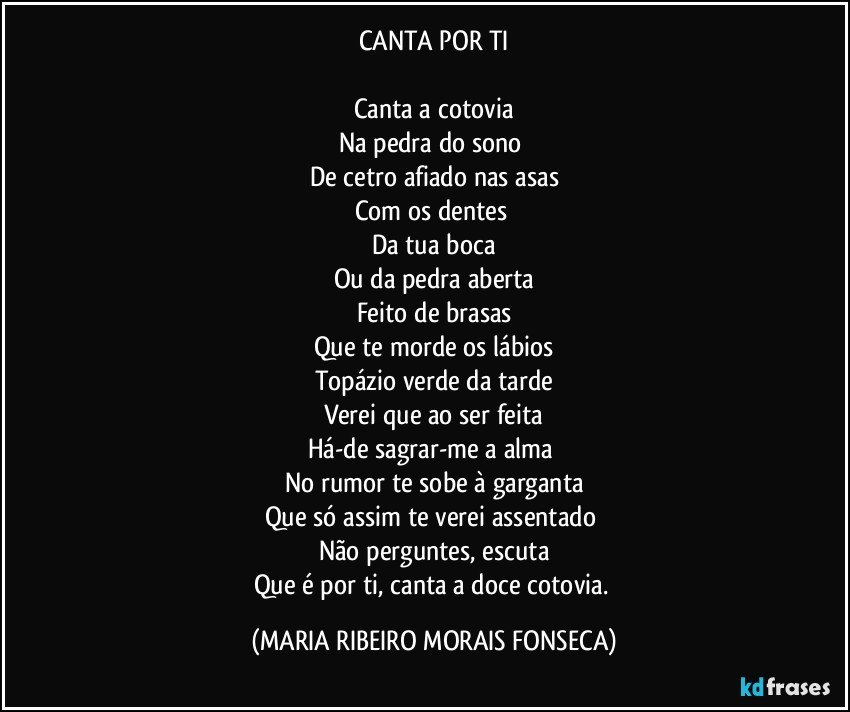 CANTA POR TI

Canta a cotovia
Na pedra do sono 
De cetro afiado nas asas
Com os dentes 
Da tua boca
Ou da pedra aberta
Feito de brasas
Que te morde os lábios
Topázio verde da tarde
Verei que ao ser feita
Há-de sagrar-me a alma 
No rumor te sobe à garganta
Que só assim te verei assentado 
Não perguntes, escuta
Que é por ti, canta a doce cotovia. (MARIA RIBEIRO MORAIS FONSECA)