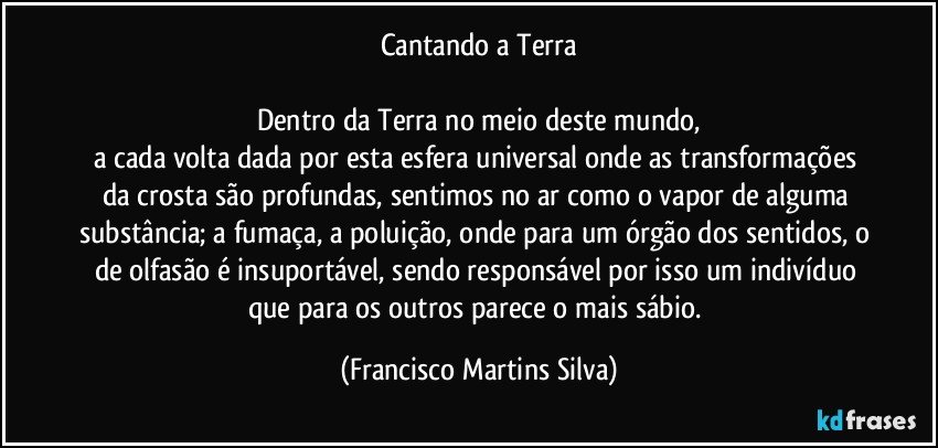 Cantando a Terra

Dentro da Terra no meio deste mundo,
a cada volta dada por esta esfera universal onde as transformações da crosta são profundas, sentimos no ar como o vapor de alguma substância; a fumaça, a poluição, onde para um órgão dos sentidos, o de olfasão é insuportável, sendo responsável por isso um indivíduo que para os outros parece o mais sábio. (Francisco Martins Silva)