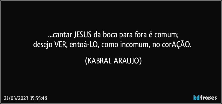 ...cantar JESUS da boca para fora é comum;
desejo VER, entoá-LO, como incomum, no corAÇÃO. (KABRAL ARAUJO)