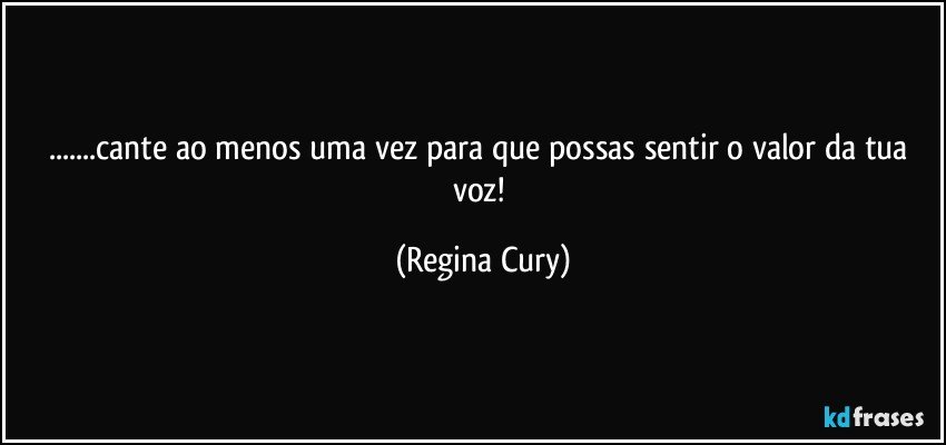 ...cante ao menos uma vez para que possas sentir o valor da tua voz! (Regina Cury)