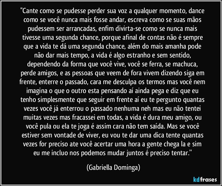 ''Cante como se pudesse perder sua voz a qualquer momento, dance como se você nunca mais fosse andar, escreva como se suas mãos pudessem ser arrancadas, enfim divirta-se como se nunca mais tivesse uma segunda chance, porque afinal de contas não é sempre que a vida te dá uma segunda chance, além do mais amanha pode não dar mais tempo, a vida é algo estranho e sem sentido, dependendo da forma que você vive, você se ferra, se machuca, perde amigos, e as pessoas que veem de fora vivem dizendo siga em frente, enterre o passado, cara me desculpa os termos mas você nem imagina o que o outro esta pensando aí ainda pega e diz que eu tenho simplesmente que seguir em frente aí eu te pergunto quantas vezes você já enterrou o passado nenhuma neh mas eu não tentei muitas vezes mas fracassei em todas, a vida é dura meu amigo, ou você pula ou ela te joga é assim cara não tem saída. Mas se você estiver sem vontade de viver, eu vou te dar uma dica tente quantas vezes for preciso ate você acertar uma hora a gente chega la e sim eu me incluo nos podemos mudar juntos é preciso tentar.'' (Gabriella Dominga)