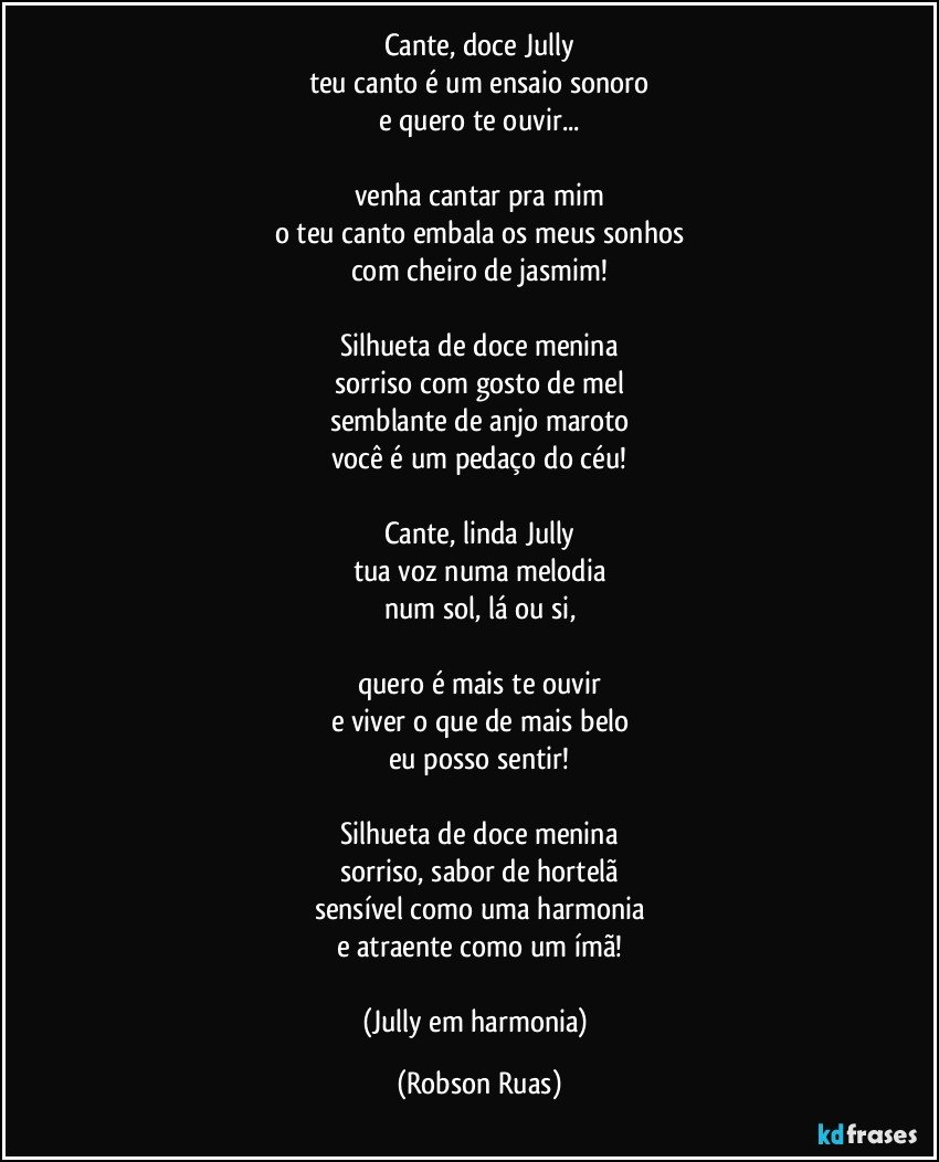 Cante, doce Jully
teu canto é um ensaio sonoro
e quero te ouvir...

venha cantar pra mim
o teu canto embala os meus sonhos
com cheiro de jasmim!

Silhueta de doce menina
sorriso com gosto de mel
semblante de anjo maroto
você é um pedaço do céu!

Cante, linda Jully
tua voz numa melodia
num sol, lá ou si,

quero é mais te ouvir
e viver o que de mais belo
eu posso sentir!

Silhueta de doce menina
sorriso, sabor de hortelã
sensível como uma harmonia
e atraente como um ímã!

(Jully em harmonia) (Robson Ruas)