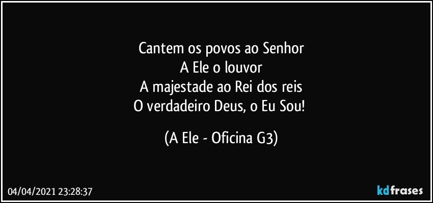 Cantem os povos ao Senhor
A Ele o louvor
A majestade ao Rei dos reis
O verdadeiro Deus, o Eu Sou! (A Ele - Oficina G3)