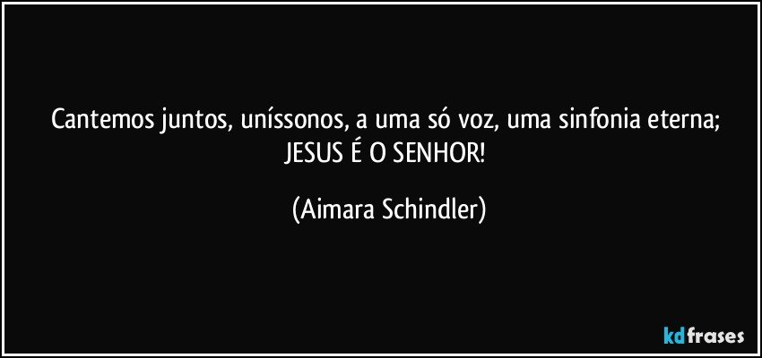Cantemos juntos, uníssonos, a uma só voz, uma sinfonia eterna; JESUS É O SENHOR! (Aimara Schindler)