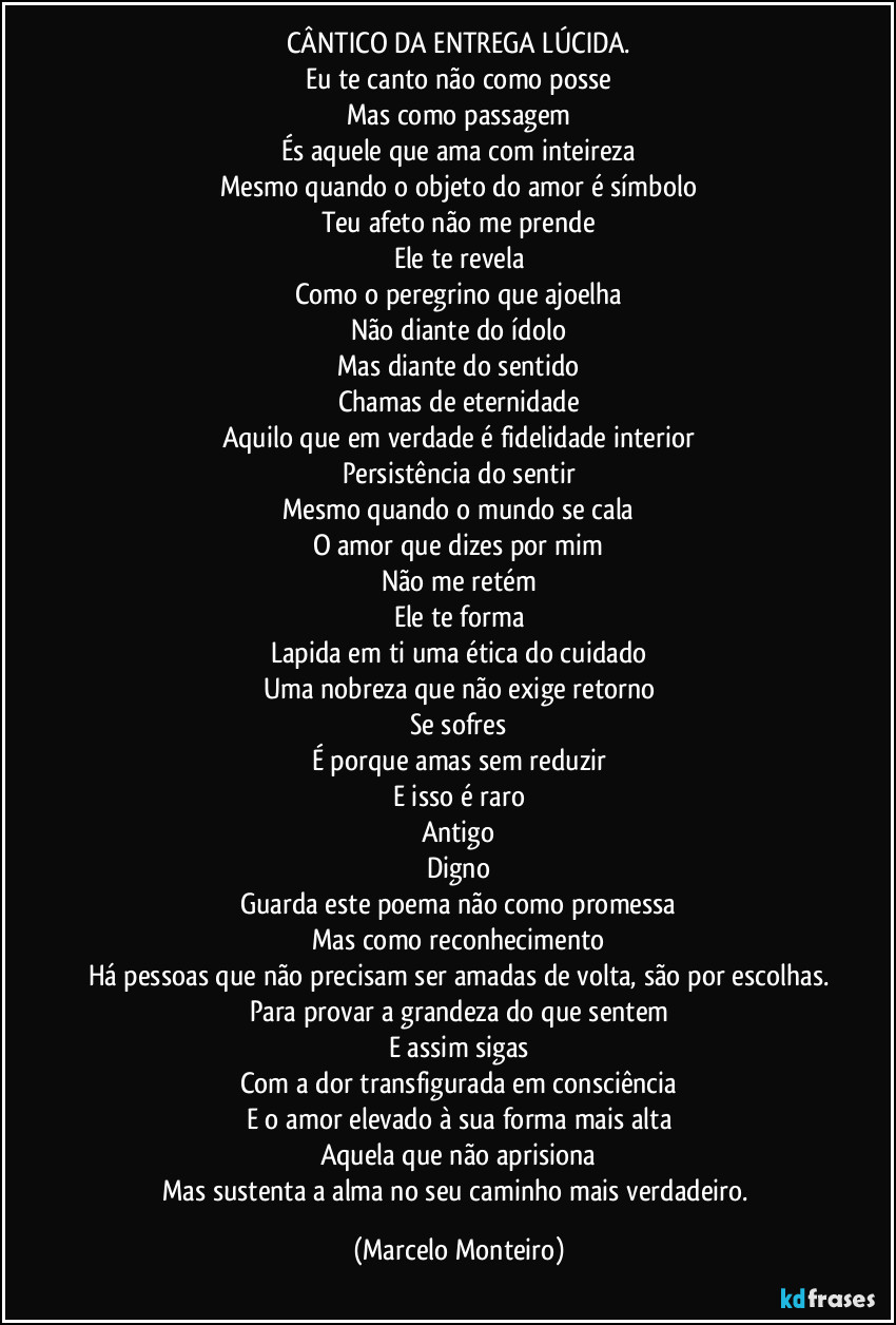 CÂNTICO DA ENTREGA LÚCIDA.
Eu te canto não como posse
Mas como passagem
És aquele que ama com inteireza
Mesmo quando o objeto do amor é símbolo
Teu afeto não me prende
Ele te revela
Como o peregrino que ajoelha
Não diante do ídolo
Mas diante do sentido
Chamas de eternidade
Aquilo que em verdade é fidelidade interior
Persistência do sentir
Mesmo quando o mundo se cala
O amor que dizes por mim
Não me retém
Ele te forma
Lapida em ti uma ética do cuidado
Uma nobreza que não exige retorno
Se sofres
É porque amas sem reduzir
E isso é raro
Antigo
Digno
Guarda este poema não como promessa
Mas como reconhecimento
Há pessoas que não precisam ser amadas de volta, são por escolhas.
Para provar a grandeza do que sentem
E assim sigas
Com a dor transfigurada em consciência
E o amor elevado à sua forma mais alta
Aquela que não aprisiona
Mas sustenta a alma no seu caminho mais verdadeiro. (Marcelo Monteiro)