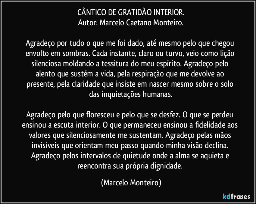 CÂNTICO DE GRATIDÃO INTERIOR.
Autor: Marcelo Caetano Monteiro.
Agradeço por tudo o que me foi dado, até mesmo pelo que chegou envolto em sombras. Cada instante, claro ou turvo, veio como lição silenciosa moldando a tessitura do meu espírito. Agradeço pelo alento que sustém a vida, pela respiração que me devolve ao presente, pela claridade que insiste em nascer mesmo sobre o solo das inquietações humanas.
Agradeço pelo que floresceu e pelo que se desfez. O que se perdeu ensinou a escuta interior. O que permaneceu ensinou a fidelidade aos valores que silenciosamente me sustentam. Agradeço pelas mãos invisíveis que orientam meu passo quando minha visão declina. Agradeço pelos intervalos de quietude onde a alma se aquieta e reencontra sua própria dignidade. (Marcelo Monteiro)