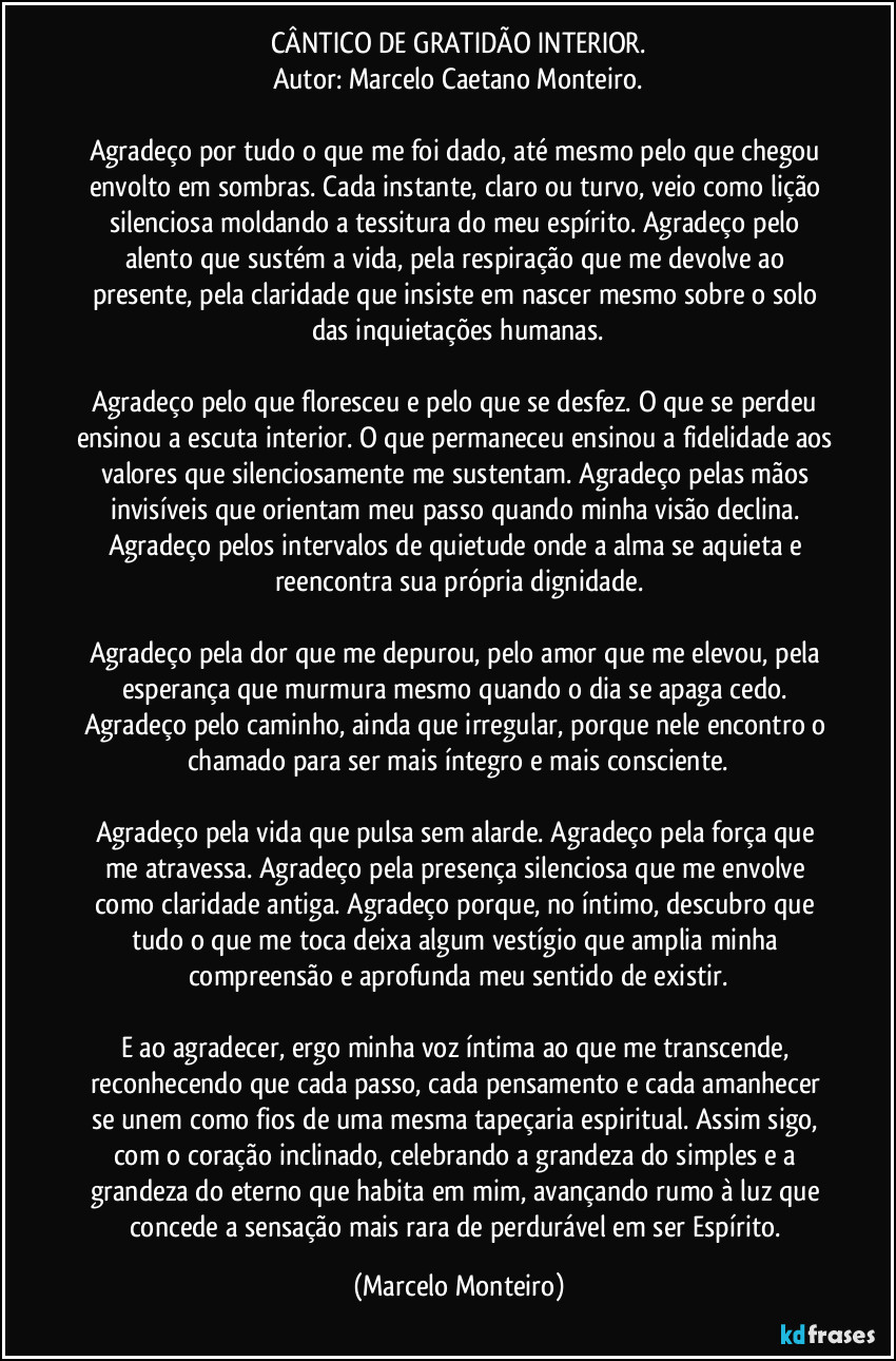 CÂNTICO DE GRATIDÃO INTERIOR.
Autor: Marcelo Caetano Monteiro.
Agradeço por tudo o que me foi dado, até mesmo pelo que chegou envolto em sombras. Cada instante, claro ou turvo, veio como lição silenciosa moldando a tessitura do meu espírito. Agradeço pelo alento que sustém a vida, pela respiração que me devolve ao presente, pela claridade que insiste em nascer mesmo sobre o solo das inquietações humanas.
Agradeço pelo que floresceu e pelo que se desfez. O que se perdeu ensinou a escuta interior. O que permaneceu ensinou a fidelidade aos valores que silenciosamente me sustentam. Agradeço pelas mãos invisíveis que orientam meu passo quando minha visão declina. Agradeço pelos intervalos de quietude onde a alma se aquieta e reencontra sua própria dignidade.
Agradeço pela dor que me depurou, pelo amor que me elevou, pela esperança que murmura mesmo quando o dia se apaga cedo. Agradeço pelo caminho, ainda que irregular, porque nele encontro o chamado para ser mais íntegro e mais consciente.
Agradeço pela vida que pulsa sem alarde. Agradeço pela força que me atravessa. Agradeço pela presença silenciosa que me envolve como claridade antiga. Agradeço porque, no íntimo, descubro que tudo o que me toca deixa algum vestígio que amplia minha compreensão e aprofunda meu sentido de existir.
E ao agradecer, ergo minha voz íntima ao que me transcende, reconhecendo que cada passo, cada pensamento e cada amanhecer se unem como fios de uma mesma tapeçaria espiritual. Assim sigo, com o coração inclinado, celebrando a grandeza do simples e a grandeza do eterno que habita em mim, avançando rumo à luz que concede a sensação mais rara de perdurável em ser Espírito. (Marcelo Monteiro)