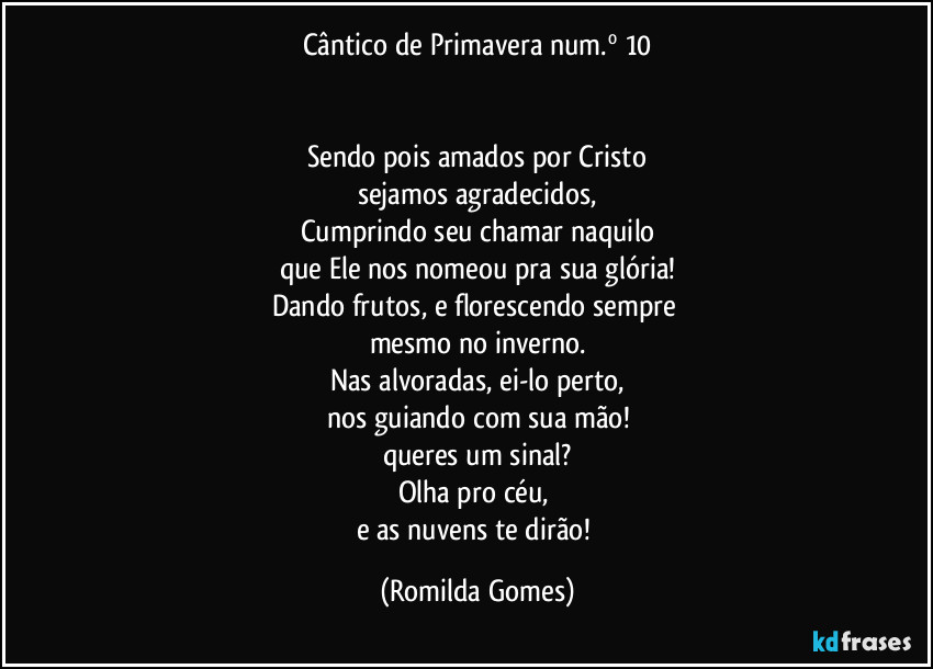 Cântico de Primavera num.º 10


Sendo pois amados por Cristo
sejamos agradecidos,
Cumprindo seu chamar naquilo
que Ele nos nomeou pra sua glória!
Dando frutos, e florescendo sempre 
mesmo no inverno.
Nas alvoradas, ei-lo perto,
nos guiando com sua mão!
queres um sinal?
Olha pro céu, 
e as nuvens te dirão! (Romilda Gomes)