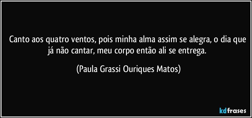 Canto aos quatro ventos, pois minha alma assim se alegra, o dia que já não cantar, meu corpo então ali se entrega. (Paula Grassi Ouriques Matos)