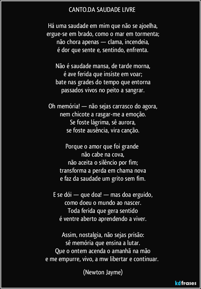 CANTO.DA SAUDADE LIVRE 

Há uma saudade em mim que não se ajoelha,
ergue-se em brado, como o mar em tormenta;
não chora apenas — clama, incendeia,
é dor que sente e, sentindo, enfrenta.

Não é saudade mansa, de tarde morna,
é ave ferida que insiste em voar;
bate nas grades do tempo que entorna
passados vivos no peito a sangrar.

Oh memória! — não sejas carrasco do agora,
nem chicote a rasgar-me a emoção.
Se foste lágrima, sê aurora,
se foste ausência, vira canção.

Porque o amor que foi grande 
não cabe na cova,
não aceita o silêncio por fim;
transforma a perda em chama nova
e faz da saudade um grito sem fim.

E se dói — que doa! — mas doa erguido,
como doeu o mundo ao nascer.
Toda ferida que gera sentido
é ventre aberto aprendendo a viver.

Assim, nostalgia, não sejas prisão:
sê memória que ensina a lutar.
Que o ontem acenda o amanhã na mão
e me empurre, vivo, a mw libertar e continuar. (Newton Jayme)