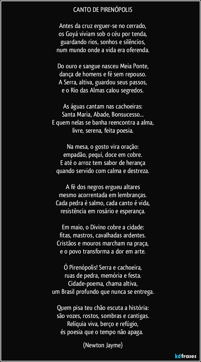 CANTO DE PIRENÓPOLIS
Antes da cruz erguer-se no cerrado,
os Goyá viviam sob o céu por tenda,
guardando rios, sonhos e silêncios,
num mundo onde a vida era oferenda.
Do ouro e sangue nasceu Meia Ponte,
dança de homens e fé sem repouso.
A Serra, altiva, guardou seus passos,
e o Rio das Almas calou segredos.
As águas cantam nas cachoeiras:
Santa Maria, Abade, Bonsucesso...
E quem nelas se banha reencontra a alma,
livre, serena, feita poesia.
Na mesa, o gosto vira oração:
empadão, pequi, doce em cobre.
E até o arroz tem sabor de herança
quando servido com calma e destreza.
A fé dos negros ergueu altares
mesmo acorrentada em lembranças.
Cada pedra é salmo, cada canto é vida,
resistência em rosário e esperança.
Em maio, o Divino cobre a cidade:
fitas, mastros, cavalhadas ardentes.
Cristãos e mouros marcham na praça,
e o povo transforma a dor em arte.
Ó Pirenópolis! Serra e cachoeira,
ruas de pedra, memória e festa.
Cidade-poema, chama altiva,
um Brasil profundo que nunca se entrega.
Quem pisa teu chão escuta a história:
são vozes, rostos, sombras e cantigas.
Relíquia viva, berço e refúgio,
és poesia que o tempo não apaga. (Newton Jayme)