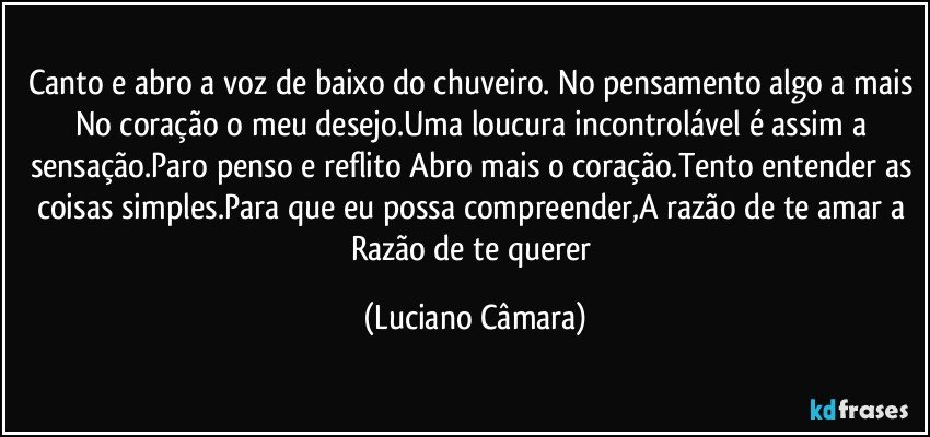 Canto e abro a voz de baixo do chuveiro. No pensamento algo a mais No coração o meu desejo.Uma loucura incontrolável é assim a sensação.Paro penso e reflito Abro mais o coração.Tento entender as coisas simples.Para que eu possa compreender,A razão de te amar a Razão de te querer (Luciano Câmara)