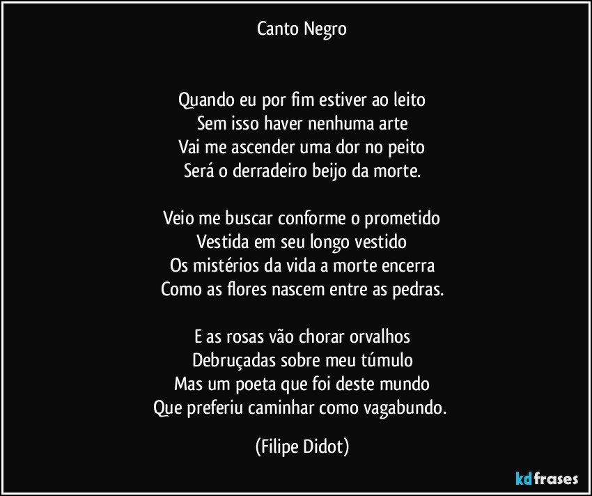 Canto Negro


Quando eu por fim estiver ao leito
Sem isso haver nenhuma arte
Vai me ascender uma dor no peito
Será o derradeiro beijo da morte.

Veio me buscar conforme o prometido
Vestida em seu longo vestido
Os mistérios da vida a morte encerra
Como as flores nascem entre as pedras.

E as rosas vão chorar orvalhos
Debruçadas sobre meu túmulo
Mas um poeta que foi deste mundo
Que preferiu caminhar como vagabundo. (Filipe Didot)