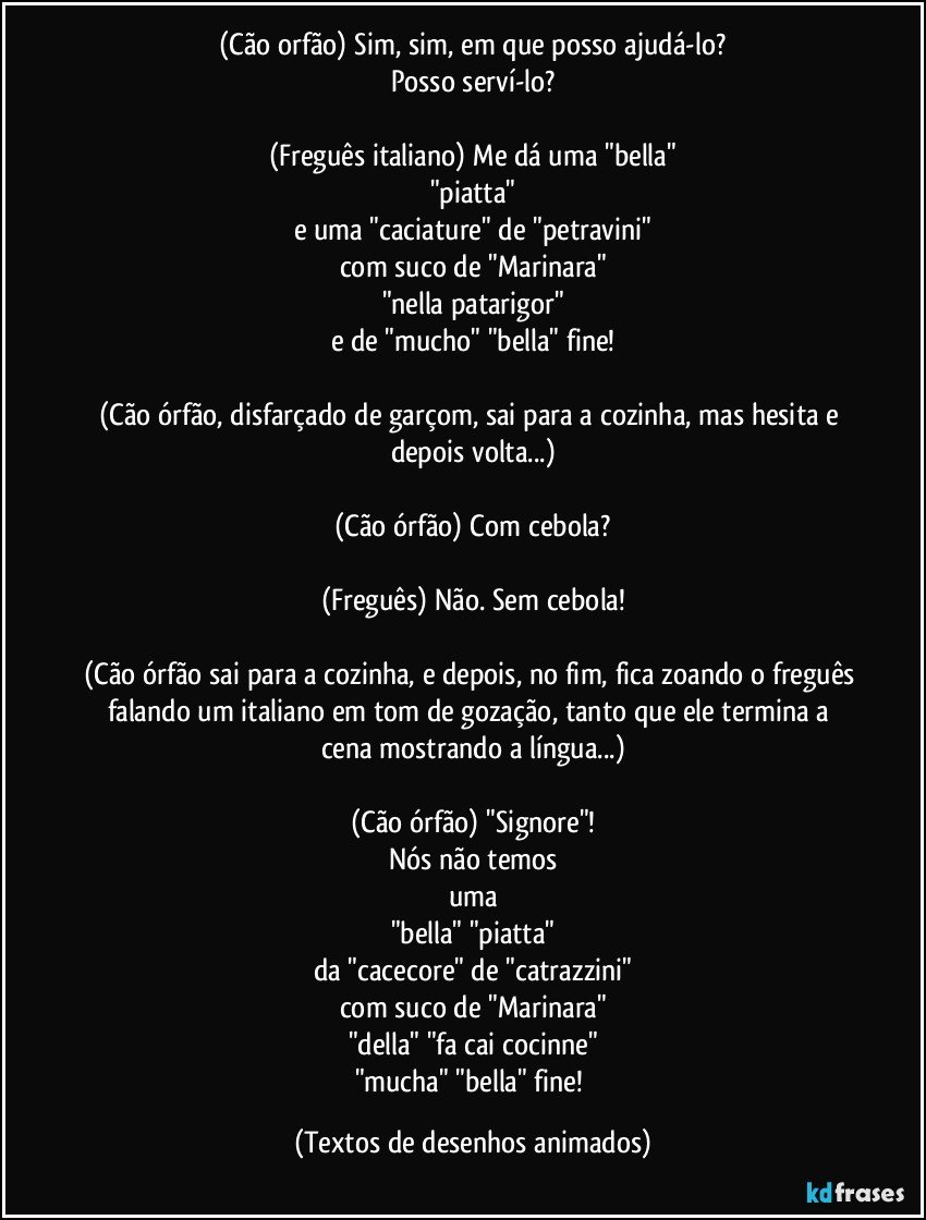 (Cão orfão) Sim, sim, em que posso ajudá-lo?
Posso serví-lo?

(Freguês italiano) Me dá uma "bella"
"piatta"
e uma "caciature" de "petravini"
com suco de "Marinara"
"nella patarigor"
e de "mucho" "bella" fine!

(Cão órfão, disfarçado de garçom, sai para a cozinha, mas hesita e depois volta...)

(Cão órfão) Com cebola?

(Freguês) Não. Sem cebola!

(Cão órfão sai para a cozinha, e depois, no fim, fica zoando o freguês falando um italiano em tom de gozação, tanto que ele termina a cena mostrando a língua...)

(Cão órfão) "Signore"!
Nós não temos
uma
"bella" "piatta"
da "cacecore" de "catrazzini"
com suco de "Marinara"
"della" "fa cai cocinne"
"mucha" "bella" fine! (Textos de desenhos animados)