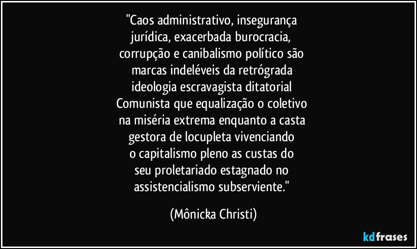 "Caos administrativo, insegurança 
jurídica,  exacerbada burocracia, 
corrupção e canibalismo político são 
marcas indeléveis da retrógrada 
ideologia escravagista ditatorial 
Comunista que equalização o coletivo 
na miséria extrema enquanto a casta 
gestora de locupleta vivenciando 
o capitalismo pleno as custas do 
seu proletariado estagnado no 
assistencialismo  subserviente." (Mônicka Christi)