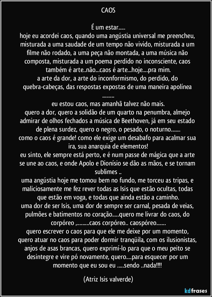 CAOS

É um estar...
hoje eu acordei caos, quando uma angústia universal me preencheu, misturada a uma saudade de um tempo não vivido, misturada a um filme não rodado, a uma peça não montada, a uma música não composta, misturada a um poema perdido no inconsciente, caos também é arte..não...caos é arte...hoje...pra mim.
a arte da dor, a arte do inconformismo, do perdido, do quebra-cabeças, das respostas expostas de uma maneira apolínea ...
eu estou caos, mas amanhã talvez não mais.
quero a dor, quero a solidão de um quarto na penumbra, almejo admirar de olhos fechados a música de Beethoven, já em seu estado de plena surdez, quero o negro, o pesado, o noturno...
como o caos é grande! como ele exige um desabafo para acalmar sua ira, sua anarquia de elementos!
eu sinto, ele sempre está perto, e é num passe de mágica que a arte se une ao caos, e onde Apolo e Dionísio se dão as mãos, e se tornam sublimes ..
uma angústia hoje me tomou bem no fundo, me torceu as tripas, e maliciosamente me fez rever todas as Isis que estão ocultas, todas que estão em voga, e todas que ainda estão a caminho.
uma dor de ser Isis, uma dor de sempre ser carnal, pesada de veias, pulmões e batimentos no coração...quero me livrar do caos, do corpóreo ,...caos corpóreo.. caospóreo...
quero escrever o caos para que ele me deixe por um momento, quero atuar no caos para poder dormir tranqüila, com os ilusionistas, anjos de asas brancas, quero exprimí-lo para que o meu peito se desintegre e vire pó novamente, quero...para esquecer por um momento que eu sou eu ...sendo ..nada!!! (Atriz Isis valverde)