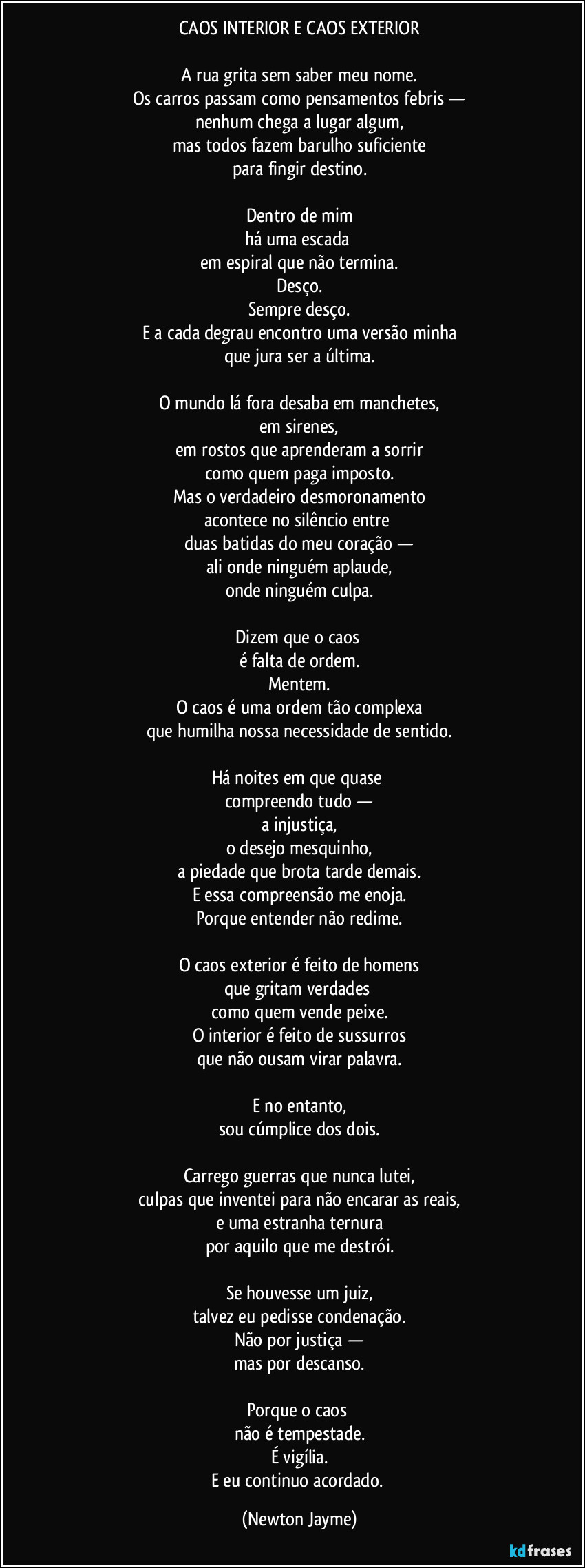 CAOS INTERIOR E CAOS EXTERIOR
A rua grita sem saber meu nome.
Os carros passam como pensamentos febris —
nenhum chega a lugar algum,
mas todos fazem barulho suficiente
para fingir destino.
Dentro de mim
há uma escada
em espiral que não termina.
Desço.
Sempre desço.
E a cada degrau encontro uma versão minha
que jura ser a última.
O mundo lá fora desaba em manchetes,
em sirenes,
em rostos que aprenderam a sorrir
como quem paga imposto.
Mas o verdadeiro desmoronamento
acontece no silêncio entre
duas batidas do meu coração —
ali onde ninguém aplaude,
onde ninguém culpa.
Dizem que o caos
é falta de ordem.
Mentem.
O caos é uma ordem tão complexa
que humilha nossa necessidade de sentido.
Há noites em que quase
compreendo tudo —
a injustiça,
o desejo mesquinho,
a piedade que brota tarde demais.
E essa compreensão me enoja.
Porque entender não redime.
O caos exterior é feito de homens
que gritam verdades
como quem vende peixe.
O interior é feito de sussurros
que não ousam virar palavra.
E no entanto,
sou cúmplice dos dois.
Carrego guerras que nunca lutei,
culpas que inventei para não encarar as reais,
e uma estranha ternura
por aquilo que me destrói.
Se houvesse um juiz,
talvez eu pedisse condenação.
Não por justiça —
mas por descanso.
Porque o caos
não é tempestade.
É vigília.
E eu continuo acordado. (Newton Jayme)