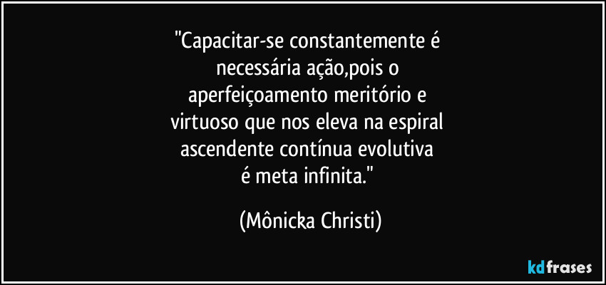 "Capacitar-se constantemente é 
necessária ação,pois o 
aperfeiçoamento meritório e 
virtuoso que nos eleva na espiral 
ascendente contínua evolutiva 
é meta infinita." (Mônicka Christi)