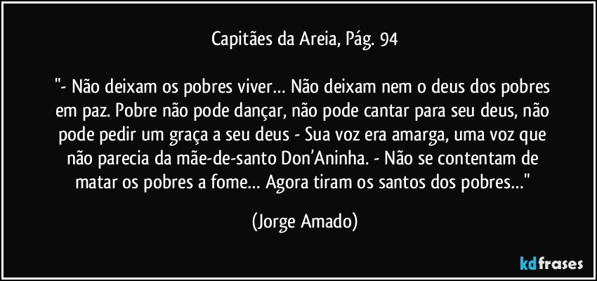 Capitães da Areia, Pág. 94

"- Não deixam os pobres viver… Não deixam nem o deus dos pobres em paz. Pobre não pode dançar, não pode cantar para seu deus, não pode pedir um graça a seu deus - Sua voz era amarga, uma voz que não parecia da mãe-de-santo Don’Aninha. - Não se contentam de matar os pobres a fome… Agora tiram os santos dos pobres…" (Jorge Amado)