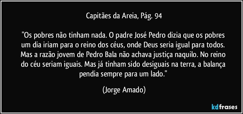 Capitães da Areia, Pág. 94

"Os pobres não tinham nada. O padre José Pedro dizia que os pobres um dia iriam para o reino dos céus, onde Deus seria igual para todos. Mas a razão jovem de Pedro Bala não achava justiça naquilo. No reino do céu seriam iguais. Mas já tinham sido desiguais na terra, a balança pendia sempre para um lado." (Jorge Amado)