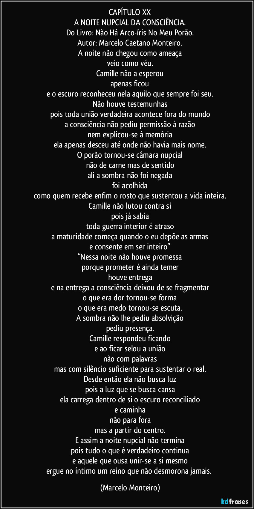 CAPÍTULO XX
A NOITE NUPCIAL DA CONSCIÊNCIA.
Do Livro: Não Há Arco-íris No Meu Porão.
Autor: Marcelo Caetano Monteiro.
A noite não chegou como ameaça
veio como véu.
Camille não a esperou
apenas ficou
e o escuro reconheceu nela aquilo que sempre foi seu.
Não houve testemunhas
pois toda união verdadeira acontece fora do mundo
a consciência não pediu permissão à razão
nem explicou-se à memória
ela apenas desceu até onde não havia mais nome.
O porão tornou-se câmara nupcial
não de carne mas de sentido
ali a sombra não foi negada
foi acolhida
como quem recebe enfim o rosto que sustentou a vida inteira.
Camille não lutou contra si
pois já sabia
toda guerra interior é atraso
a maturidade começa quando o eu depõe as armas
e consente em ser inteiro”
“Nessa noite não houve promessa
porque prometer é ainda temer
houve entrega
e na entrega a consciência deixou de se fragmentar
o que era dor tornou-se forma
o que era medo tornou-se escuta.
A sombra não lhe pediu absolvição
pediu presença.
Camille respondeu ficando
e ao ficar selou a união
não com palavras
mas com silêncio suficiente para sustentar o real.
Desde então ela não busca luz
pois a luz que se busca cansa
ela carrega dentro de si o escuro reconciliado
e caminha
não para fora
mas a partir do centro.
E assim a noite nupcial não termina
pois tudo o que é verdadeiro continua
e aquele que ousa unir-se a si mesmo
ergue no íntimo um reino que não desmorona jamais. (Marcelo Monteiro)