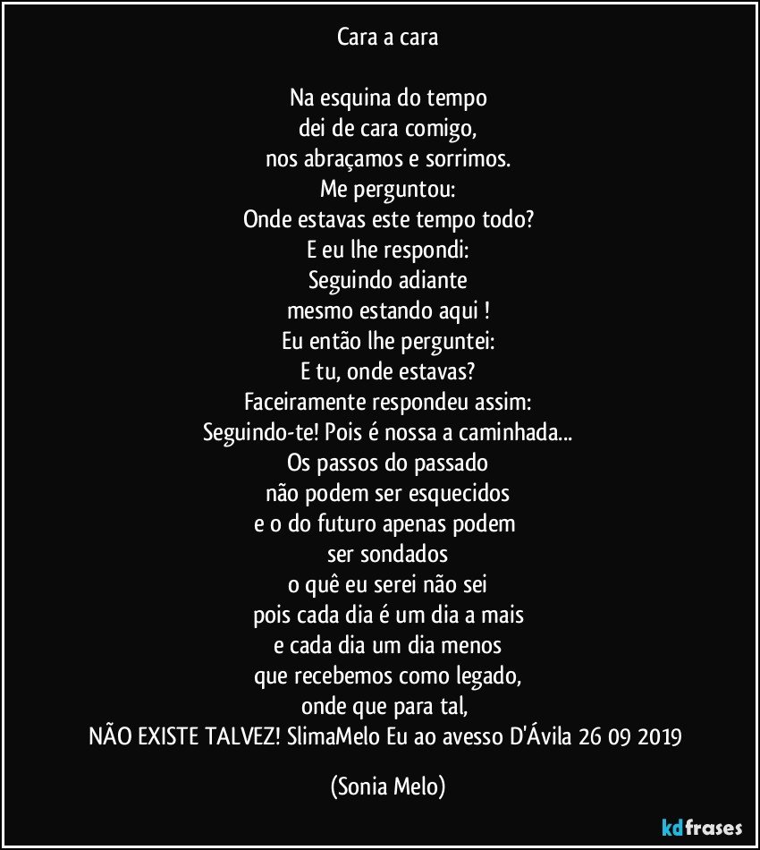 Cara a cara

Na esquina do tempo
dei de cara comigo,
nos abraçamos e sorrimos.
Me perguntou:
Onde estavas este tempo todo?
E eu lhe respondi:
Seguindo adiante
mesmo estando aqui !
Eu então lhe perguntei:
E tu, onde estavas?
Faceiramente respondeu assim:
Seguindo-te! Pois é nossa a caminhada...
Os passos do passado
não podem ser esquecidos
e o do futuro apenas podem 
ser sondados
o quê eu serei não sei
pois cada dia é um dia a mais
e cada dia um dia menos
que recebemos como legado,
onde que para tal, 
NÃO EXISTE TALVEZ! SlimaMelo Eu ao avesso D'Ávila 26/09/2019 (Sonia Melo)