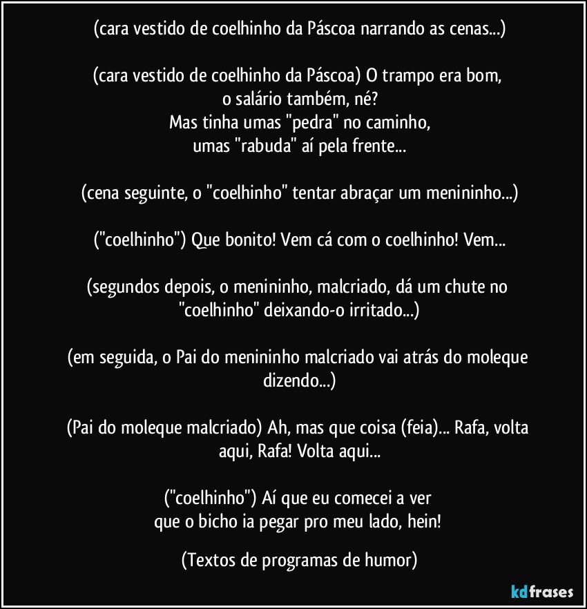 (cara vestido de coelhinho da Páscoa narrando as cenas...)

(cara vestido de coelhinho da Páscoa) O trampo era bom, 
o salário também, né?
Mas tinha umas "pedra" no caminho,
umas "rabuda" aí pela frente...

(cena seguinte, o "coelhinho" tentar abraçar um menininho...)

("coelhinho") Que bonito! Vem cá com o coelhinho! Vem...

(segundos depois, o menininho, malcriado, dá um chute no "coelhinho" deixando-o irritado...)

(em seguida, o Pai do menininho malcriado vai atrás do moleque dizendo...)

(Pai do moleque malcriado) Ah, mas que coisa (feia)... Rafa, volta aqui, Rafa! Volta aqui...

("coelhinho") Aí que eu comecei a ver 
que o bicho ia pegar pro meu lado, hein! (Textos de programas de humor)