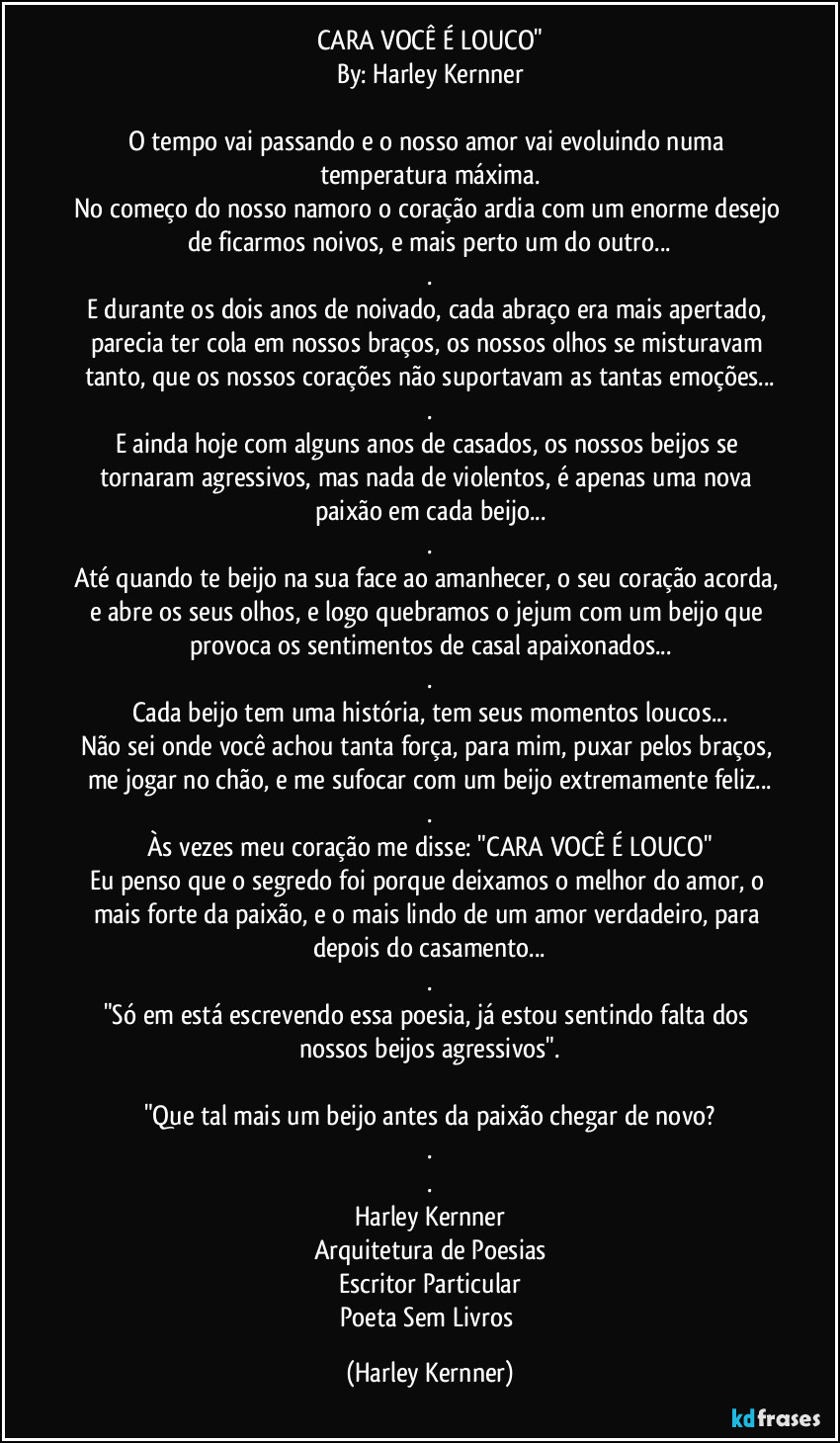 CARA VOCÊ É LOUCO"
By: Harley Kernner

O tempo vai passando e o nosso amor vai evoluindo numa temperatura máxima.
No começo do nosso namoro o coração ardia com um enorme desejo de ficarmos noivos, e mais perto um do outro...
.
E durante os dois anos de noivado, cada abraço era mais apertado, parecia ter cola em nossos braços, os nossos olhos se misturavam tanto, que os nossos corações não suportavam as tantas emoções...
.
E ainda hoje com alguns anos de casados, os nossos beijos se tornaram agressivos, mas nada de violentos, é apenas uma nova paixão em cada beijo...
.
Até quando te beijo na sua face ao amanhecer, o seu coração acorda, e abre os seus olhos, e logo quebramos o jejum com um beijo que provoca os sentimentos de casal apaixonados...
.
Cada beijo tem uma história, tem seus momentos loucos...
Não sei onde você achou tanta força, para mim, puxar pelos braços, me jogar no chão, e me sufocar com um beijo extremamente feliz...
.
Às vezes meu coração me disse: "CARA VOCÊ É LOUCO"
Eu penso que o segredo foi porque deixamos o melhor do amor, o mais forte da paixão, e o mais lindo de um amor verdadeiro, para depois do casamento...
.
"Só em está escrevendo essa poesia, já estou sentindo falta dos nossos beijos agressivos".

"Que tal mais um beijo antes da paixão chegar de novo?
.
.
Harley Kernner
Arquitetura de Poesias
Escritor Particular
Poeta Sem Livros (Harley Kernner)