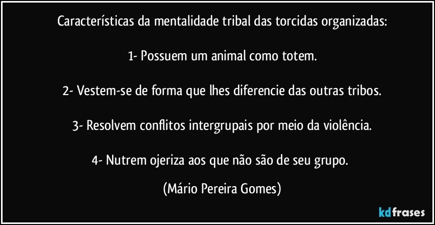 Características da mentalidade tribal das torcidas organizadas:

1- Possuem um animal como totem.

2- Vestem-se de forma que lhes diferencie das outras tribos.

3- Resolvem conflitos intergrupais por meio da violência.

4- Nutrem ojeriza aos que não são de seu grupo. (Mário Pereira Gomes)