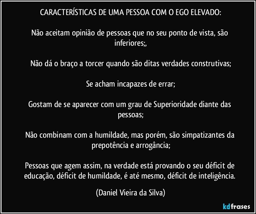 CARACTERÍSTICAS DE UMA PESSOA COM O EGO ELEVADO:

Não aceitam opinião de pessoas que no seu ponto de vista, são inferiores;,

Não dá o braço a torcer quando são ditas verdades construtivas;

Se acham incapazes de errar;

Gostam de se aparecer com um grau de Superioridade diante das pessoas;

Não combinam com a humildade, mas porém, são simpatizantes da prepotência e arrogância;

Pessoas que agem assim, na verdade está provando o seu déficit de educação, déficit de humildade, é até mesmo, déficit de inteligência. (Daniel Vieira da Silva)