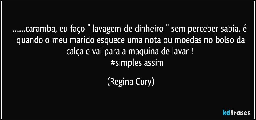 ...caramba,   eu  faço " lavagem de dinheiro "  sem perceber sabia, é  quando o meu marido esquece uma nota  ou moedas  no bolso da calça e vai para a maquina de lavar ! 
                           #simples assim (Regina Cury)