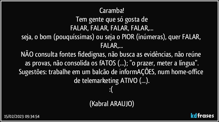 Caramba!
Tem gente que só gosta de
FALAR, FALAR, FALAR, FALAR,...
seja, o bom (pouquíssimas) ou seja o PIOR (inúmeras), quer FALAR, FALAR,...
NÃO consulta fontes fidedignas, não busca as evidências, não reúne as provas, não consolida os fATOS (...); "o prazer, meter a língua".
Sugestões: trabalhe em um balcão de informAÇÕES, num home-office de telemarketing ATIVO (...).
:( (KABRAL ARAUJO)