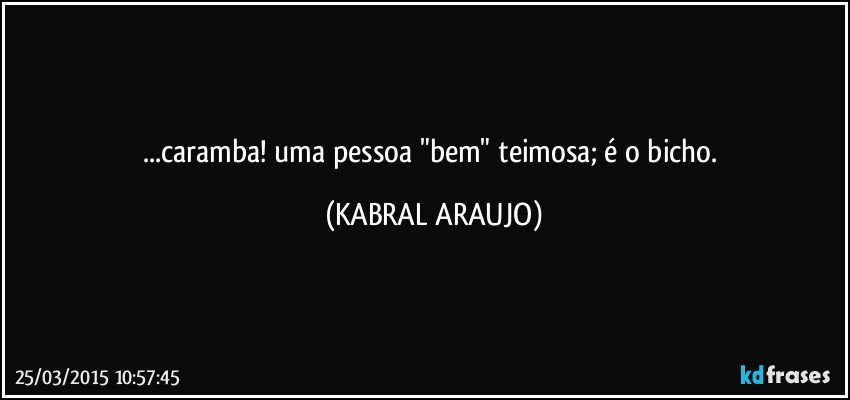 ...caramba! uma pessoa "bem" teimosa; é o bicho. (KABRAL ARAUJO)