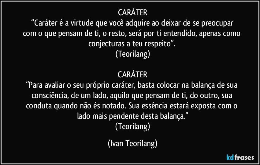 CARÁTER
 “Caráter é a virtude que você adquire ao deixar de se preocupar com o que pensam de ti, o resto, será por ti entendido, apenas como conjecturas a teu respeito”. 
(Teorilang)

 CARÁTER 
“Para avaliar o seu próprio caráter, basta colocar na balança de sua consciência, de um lado, aquilo que pensam de ti, do outro, sua conduta quando não és notado. Sua essência estará exposta com o lado mais pendente desta balança.”
 (Teorilang) (Ivan Teorilang)