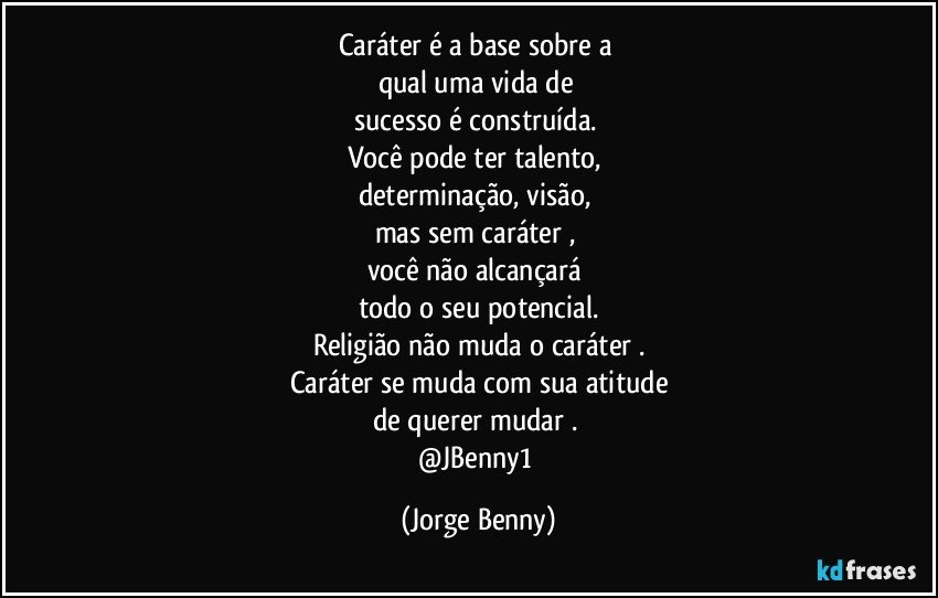 Caráter  é a base sobre a 
qual uma vida de 
sucesso é construída. 
Você pode ter talento, 
determinação, visão, 
mas sem caráter , 
você não alcançará 
todo o seu potencial.
Religião não muda o caráter .
Caráter se muda com sua atitude
de querer mudar . 
@JBenny1 (Jorge Benny)