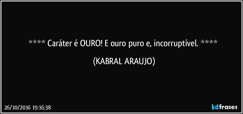    Caráter é OURO! E ouro puro e, incorruptível.    (KABRAL ARAUJO)