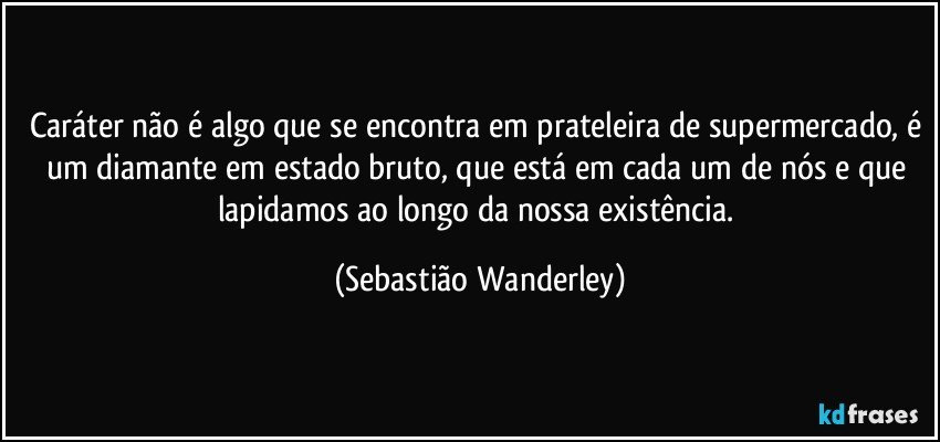 Caráter não é algo que se encontra em prateleira de supermercado, é um diamante em estado bruto, que está em cada um de nós e que lapidamos ao longo da nossa existência. (Sebastião Wanderley)