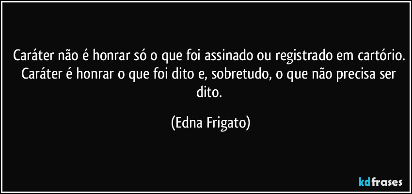 Caráter não é honrar só o que foi assinado ou registrado em cartório. Caráter é honrar o que foi dito e, sobretudo, o que não precisa ser dito. (Edna Frigato)