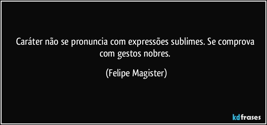 Caráter não se pronuncia com expressões sublimes. Se comprova com gestos nobres. (Felipe Magister)