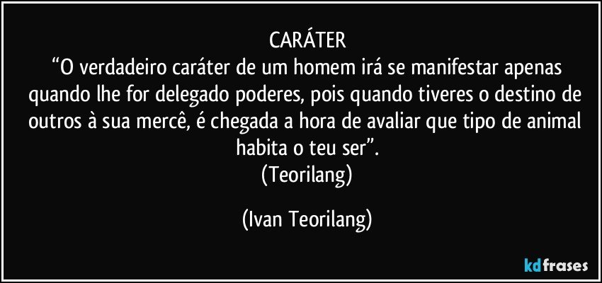 CARÁTER
 “O verdadeiro caráter de um homem irá se manifestar apenas quando lhe for delegado poderes, pois quando tiveres o destino de outros à sua mercê, é chegada a hora de avaliar que tipo de animal habita o teu ser”.
 (Teorilang) (Ivan Teorilang)