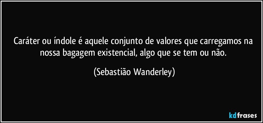 Caráter ou índole é aquele conjunto de valores que carregamos na nossa bagagem existencial, algo que se tem ou não. (Sebastião Wanderley)
