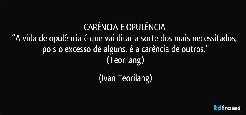 CARÊNCIA E OPULÊNCIA 
“A vida de opulência é que vai ditar a sorte dos mais necessitados, pois o excesso de alguns, é a carência de outros.”
 (Teorilang) (Ivan Teorilang)