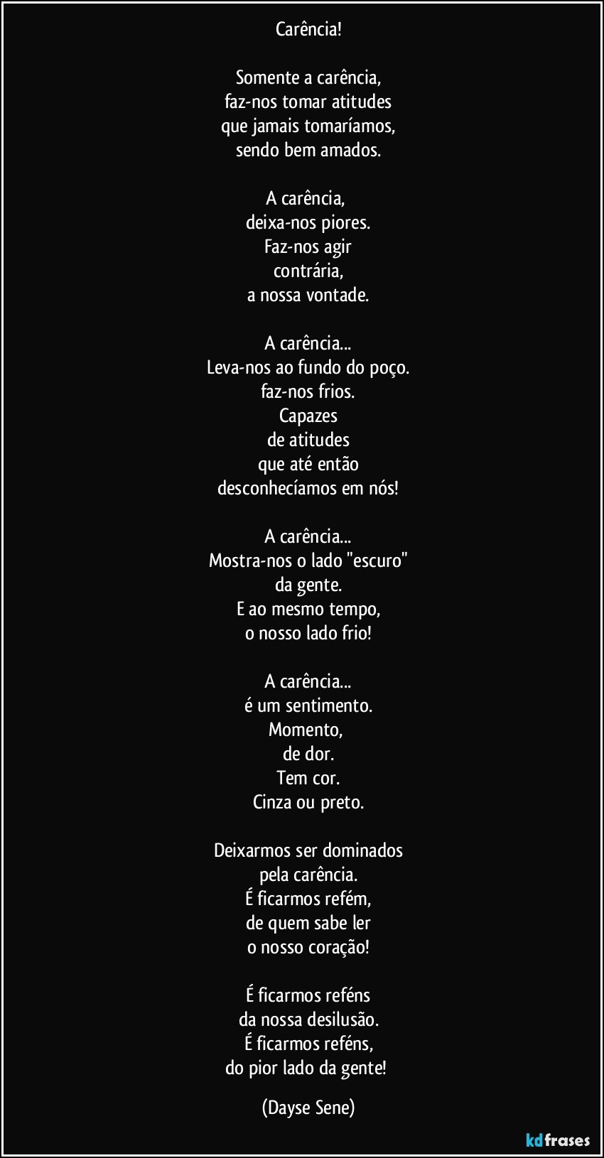 Carência!

Somente a carência,
faz-nos tomar atitudes
que jamais tomaríamos,
sendo bem amados.

A carência, 
deixa-nos piores.
Faz-nos agir
contrária,
a nossa vontade.

A carência...
Leva-nos ao fundo do poço.
faz-nos frios.
Capazes
de atitudes
que até então
desconhecíamos em nós!

A carência...
Mostra-nos o lado "escuro"
da gente.
E ao mesmo tempo,
o nosso lado frio!

A carência...
é um sentimento.
Momento, 
de dor.
Tem cor.
Cinza ou preto.

Deixarmos ser dominados
pela carência.
É ficarmos refém,
de quem sabe ler
o nosso coração!

É ficarmos reféns
da nossa desilusão.
É ficarmos reféns,
do pior lado da gente! (Dayse Sene)
