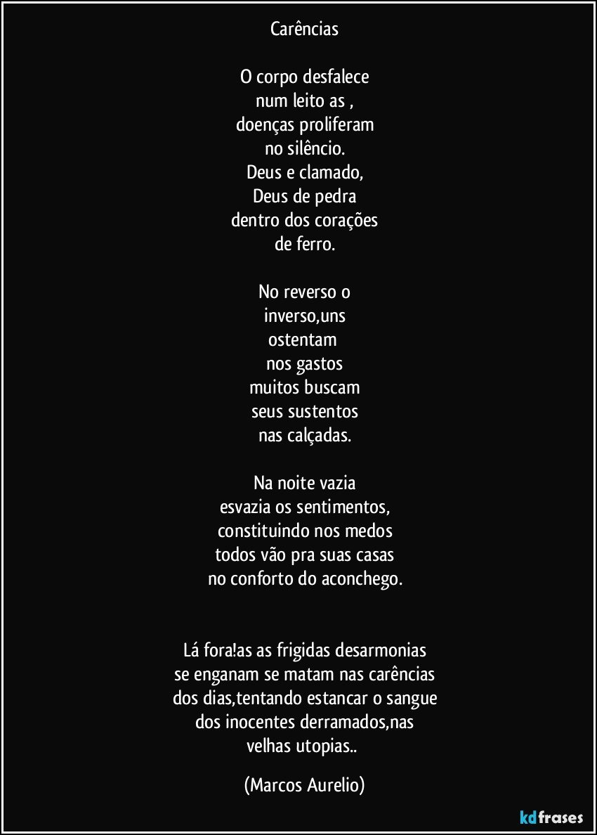 Carências

O corpo desfalece
num leito as ,
doenças proliferam
no silêncio.
Deus e clamado,
Deus de pedra
dentro dos corações
de ferro.

No reverso o
inverso,uns
ostentam 
nos gastos
muitos buscam
seus sustentos
nas calçadas.

Na noite vazia
esvazia os sentimentos,
constituindo nos medos
todos vão pra suas casas
no conforto do aconchego.


Lá fora!as as frigidas desarmonias
se enganam se matam nas carências
dos dias,tentando estancar o sangue
dos inocentes derramados,nas
velhas utopias.. (Marcos Aurelio)