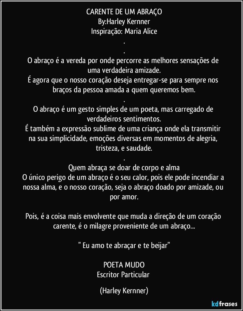 CARENTE DE UM ABRAÇO
By:Harley Kernner
Inspiração: Maria Alice
.
.
O abraço é a vereda por onde percorre as melhores sensações de uma verdadeira amizade.
É agora que o nosso coração deseja entregar-se para sempre nos braços da pessoa amada a quem queremos bem.
.
O abraço é um gesto simples de um poeta, mas carregado de verdadeiros sentimentos.
É também a expressão sublime de uma criança onde ela transmitir na sua simplicidade, emoções diversas em momentos de alegria, tristeza, e saudade.
.
Quem abraça se doar de corpo e alma
O único perigo de um abraço é o seu calor, pois ele pode incendiar a nossa alma, e o nosso coração, seja o abraço doado por amizade, ou por amor.

Pois, é a coisa mais envolvente que muda a direção de um coração carente, é o milagre proveniente de um abraço...

" Eu amo te abraçar e te beijar"

POETA MUDO
Escritor Particular (Harley Kernner)